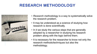 RESEARCH METHODOLOGY
• Research methodology is a way to systematically solve
the research problem.
• It may be understood as a science of studying how
research is done scientifically.
• In it we study the various steps that are generally
adopted by a researcher in studying his research
problem along with the logic behind them.
• It is necessary for the researcher to know not only the
research methods/techniques but also the
methodology.
 