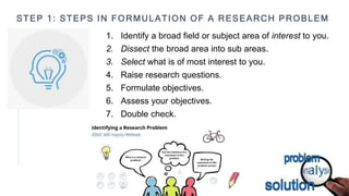 STEP 1: STEPS IN FORMULATION OF A RESEARCH PROBLEM
1. Identify a broad field or subject area of interest to you.
2. Dissect the broad area into sub areas.
3. Select what is of most interest to you.
4. Raise research questions.
5. Formulate objectives.
6. Assess your objectives.
7. Double check.
 
