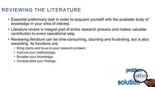 REVIEWING THE LITERATURE
• Essential preliminary task in order to acquaint yourself with the available body of
knowledge in your area of interest.
• Literature review is integral part of entire research process and makes valuable
contribution to every operational step.
• Reviewing literature can be time-consuming, daunting and frustrating, but is also
rewarding. Its functions are:
• Bring clarity and focus to your research problem;
• Improve your methodology;
• Broaden your knowledge;
• Contextualise your findings.
 