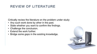 REVIEW OF LITERATURE
Critically review the literature on the problem under study:
• Any such work done by other in the past.
• State whether you want to confirm the findings.
• Challenge the conclusion.
• Extend the work further.
• Bridge some gaps in the existing knowledge.
 