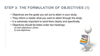 STEP 3: THE FORMULATION OF OBJECTIVES (1)
• Objectives are the goals you set out to attain in your study.
• They inform a reader what you want to attain through the study.
• It is extremely important to word them clearly and specifically.
• Objectives should be listed under two headings:
a) main objectives ( aims);
b) sub-objectives.
 