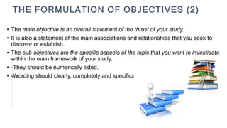 • The main objective is an overall statement of the thrust of your study.
• It is also a statement of the main associations and relationships that you seek to
discover or establish.
• The sub-objectives are the specific aspects of the topic that you want to investigate
within the main framework of your study.
• -They should be numerically listed.
• -Wording should clearly, completely and specifically
THE FORMULATION OF OBJECTIVES (2)
 
