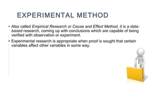 EXPERIMENTAL METHOD
• Also called Empirical Research or Cause and Effect Method, it is a data-
based research, coming up with conclusions which are capable of being
verified with observation or experiment.
• Experimental research is appropriate when proof is sought that certain
variables affect other variables in some way.
 