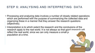 STEP 6: ANALYSING AND INTERPRETING DATA
• Processing and analyzing data involves a number of closely related operations
which are performed with the purpose of summarizing the collected data and
organizing these in a manner that they answer the research questions
(objectives).
• Interpretation is to which extent the research and the conclusions of the
research apply to the real world. It is not always so that good research will
reflect the real world, since we can only measure a small portion of the
population at a time.
 