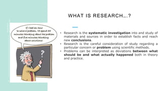 WHAT IS RESEARCH….?
R
E
S
E
A
R
C
H
ME
T
H
O
D
O
L
O
G
Y
5
• Research is the systematic investigation into and study of
materials and sources in order to establish facts and reach
new conclusions.
• Research is the careful consideration of study regarding a
particular concern or problem using scientific methods.
• Problems can be interpreted as deviations between what
should be and what actually happened both in theory
and practice.
 