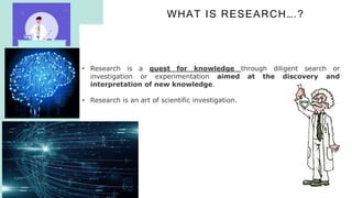 WHAT IS RESEARCH….?
R
E
S
E
A
R
C
H
ME
T
H
O
D
O
L
O
G
Y
6
• Research is a quest for knowledge through diligent search or
investigation or experimentation aimed at the discovery and
interpretation of new knowledge.
• Research is an art of scientific investigation.
 