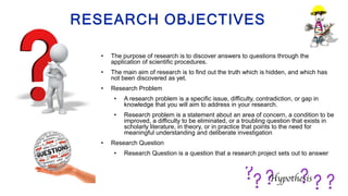 RESEARCH OBJECTIVES
• The purpose of research is to discover answers to questions through the
application of scientific procedures.
• The main aim of research is to find out the truth which is hidden, and which has
not been discovered as yet.
• Research Problem
• A research problem is a specific issue, difficulty, contradiction, or gap in
knowledge that you will aim to address in your research.
• Research problem is a statement about an area of concern, a condition to be
improved, a difficulty to be eliminated, or a troubling question that exists in
scholarly literature, in theory, or in practice that points to the need for
meaningful understanding and deliberate investigation
• Research Question
• Research Question is a question that a research project sets out to answer
 