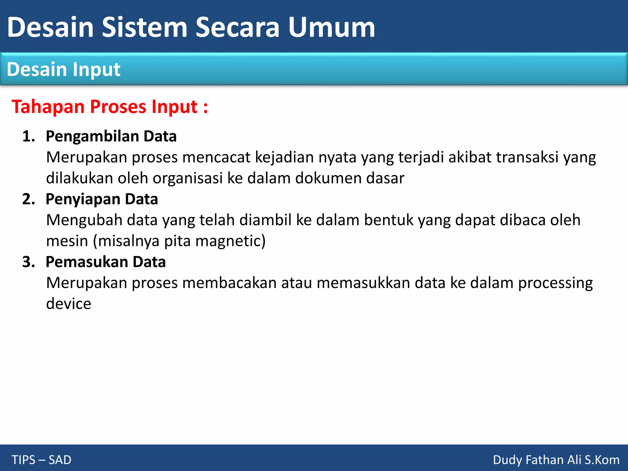 Desain Sistem Secara Umum
TIPS – SAD Dudy Fathan Ali S.Kom
Desain Input
Tahapan Proses Input :
1. Pengambilan Data
Merupakan proses mencacat kejadian nyata yang terjadi akibat transaksi yang
dilakukan oleh organisasi ke dalam dokumen dasar
2. Penyiapan Data
Mengubah data yang telah diambil ke dalam bentuk yang dapat dibaca oleh
mesin (misalnya pita magnetic)
3. Pemasukan Data
Merupakan proses membacakan atau memasukkan data ke dalam processing
device
 