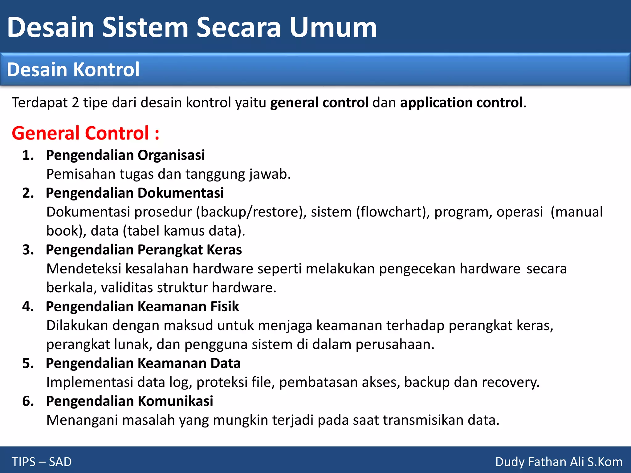 Desain Sistem Secara Umum
TIPS – SAD Dudy Fathan Ali S.Kom
Desain Kontrol
General Control :
1. Pengendalian Organisasi
Pemisahan tugas dan tanggung jawab.
2. Pengendalian Dokumentasi
Dokumentasi prosedur (backup/restore), sistem (flowchart), program, operasi (manual
book), data (tabel kamus data).
3. Pengendalian Perangkat Keras
Mendeteksi kesalahan hardware seperti melakukan pengecekan hardware secara
berkala, validitas struktur hardware.
4. Pengendalian Keamanan Fisik
Dilakukan dengan maksud untuk menjaga keamanan terhadap perangkat keras,
perangkat lunak, dan pengguna sistem di dalam perusahaan.
5. Pengendalian Keamanan Data
Implementasi data log, proteksi file, pembatasan akses, backup dan recovery.
6. Pengendalian Komunikasi
Menangani masalah yang mungkin terjadi pada saat transmisikan data.
Terdapat 2 tipe dari desain kontrol yaitu general control dan application control.
 
