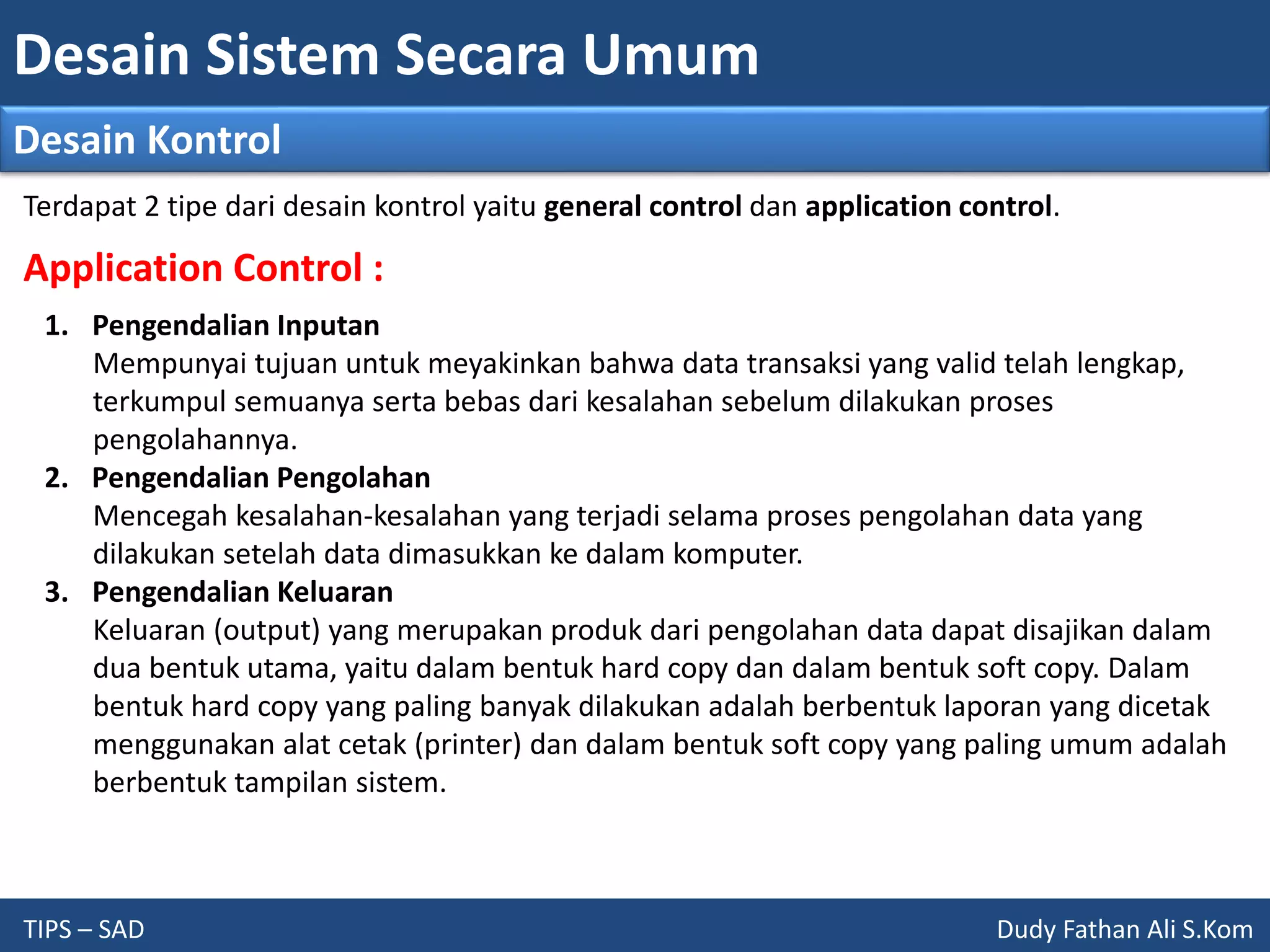 Desain Sistem Secara Umum
TIPS – SAD Dudy Fathan Ali S.Kom
Desain Kontrol
Application Control :
1. Pengendalian Inputan
Mempunyai tujuan untuk meyakinkan bahwa data transaksi yang valid telah lengkap,
terkumpul semuanya serta bebas dari kesalahan sebelum dilakukan proses
pengolahannya.
2. Pengendalian Pengolahan
Mencegah kesalahan-kesalahan yang terjadi selama proses pengolahan data yang
dilakukan setelah data dimasukkan ke dalam komputer.
3. Pengendalian Keluaran
Keluaran (output) yang merupakan produk dari pengolahan data dapat disajikan dalam
dua bentuk utama, yaitu dalam bentuk hard copy dan dalam bentuk soft copy. Dalam
bentuk hard copy yang paling banyak dilakukan adalah berbentuk laporan yang dicetak
menggunakan alat cetak (printer) dan dalam bentuk soft copy yang paling umum adalah
berbentuk tampilan sistem.
Terdapat 2 tipe dari desain kontrol yaitu general control dan application control.
 