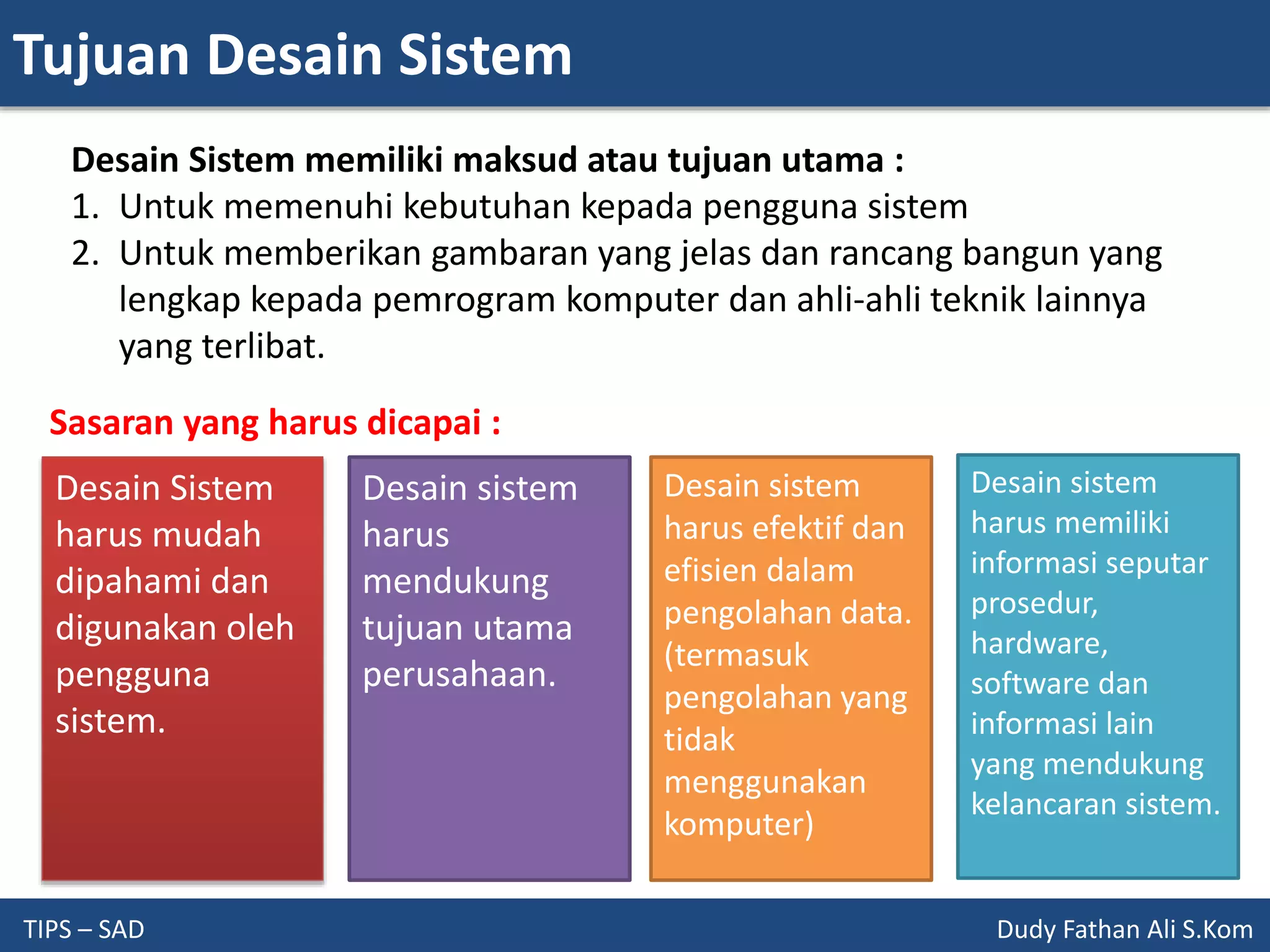 Tujuan Desain Sistem
TIPS – SAD Dudy Fathan Ali S.Kom
Desain Sistem memiliki maksud atau tujuan utama :
1. Untuk memenuhi kebutuhan kepada pengguna sistem
2. Untuk memberikan gambaran yang jelas dan rancang bangun yang
lengkap kepada pemrogram komputer dan ahli-ahli teknik lainnya
yang terlibat.
Desain Sistem
harus mudah
dipahami dan
digunakan oleh
pengguna
sistem.
Desain sistem
harus
mendukung
tujuan utama
perusahaan.
Desain sistem
harus efektif dan
efisien dalam
pengolahan data.
(termasuk
pengolahan yang
tidak
menggunakan
komputer)
Desain sistem
harus memiliki
informasi seputar
prosedur,
hardware,
software dan
informasi lain
yang mendukung
kelancaran sistem.
Sasaran yang harus dicapai :
 