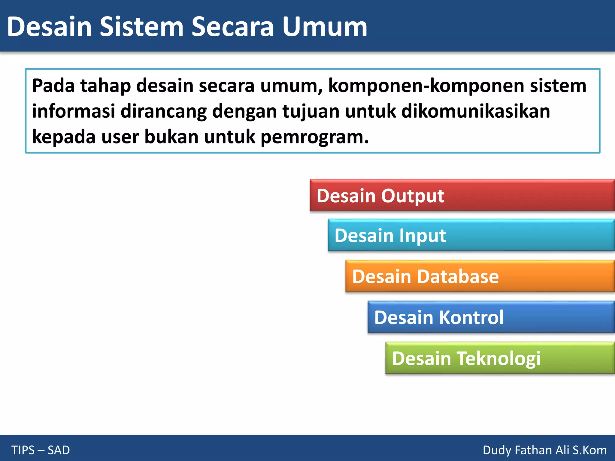 Desain Sistem Secara Umum
TIPS – SAD Dudy Fathan Ali S.Kom
Pada tahap desain secara umum, komponen-komponen sistem
informasi dirancang dengan tujuan untuk dikomunikasikan
kepada user bukan untuk pemrogram.
Desain Output
Desain Input
Desain Database
Desain Kontrol
Desain Teknologi
 