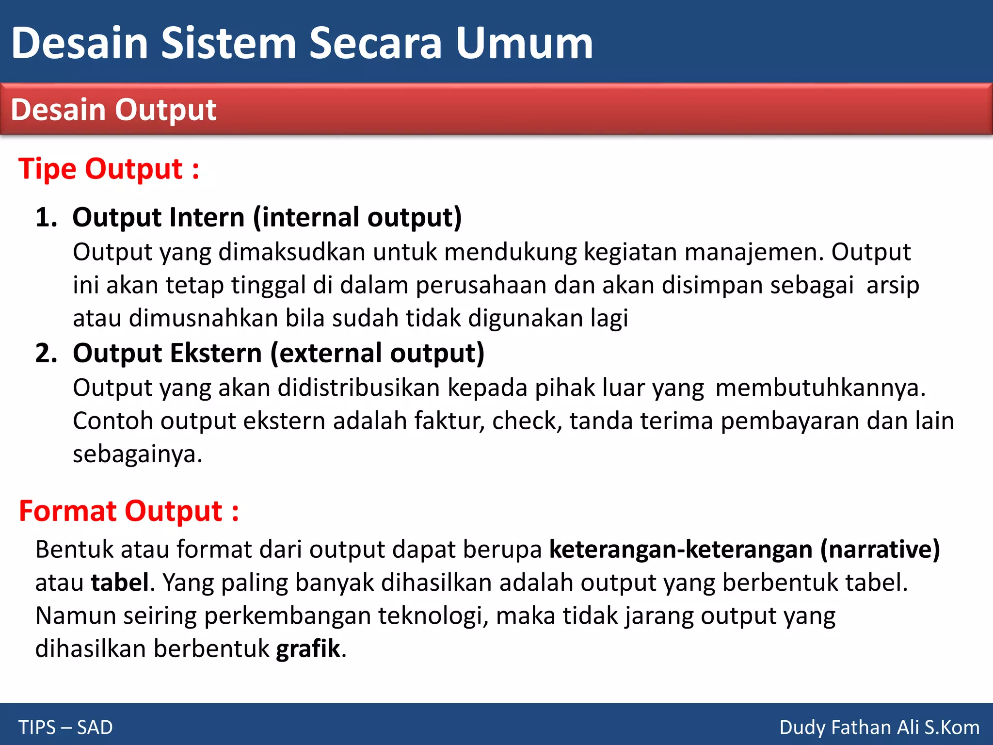 Desain Sistem Secara Umum
TIPS – SAD Dudy Fathan Ali S.Kom
Desain Output
Tipe Output :
1. Output Intern (internal output)
Output yang dimaksudkan untuk mendukung kegiatan manajemen. Output
ini akan tetap tinggal di dalam perusahaan dan akan disimpan sebagai arsip
atau dimusnahkan bila sudah tidak digunakan lagi
2. Output Ekstern (external output)
Output yang akan didistribusikan kepada pihak luar yang membutuhkannya.
Contoh output ekstern adalah faktur, check, tanda terima pembayaran dan lain
sebagainya.
Format Output :
Bentuk atau format dari output dapat berupa keterangan-keterangan (narrative)
atau tabel. Yang paling banyak dihasilkan adalah output yang berbentuk tabel.
Namun seiring perkembangan teknologi, maka tidak jarang output yang
dihasilkan berbentuk grafik.
 