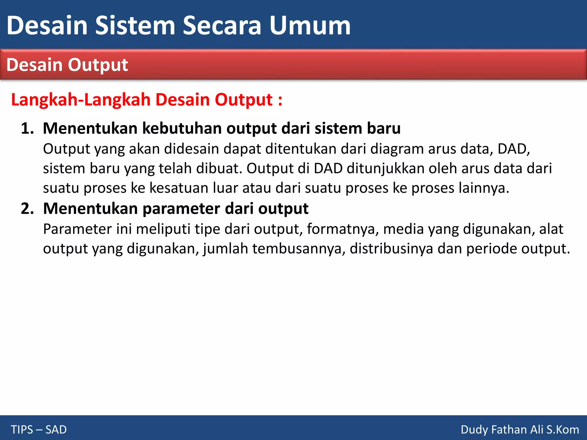 Desain Sistem Secara Umum
TIPS – SAD Dudy Fathan Ali S.Kom
Desain Output
Langkah-Langkah Desain Output :
1. Menentukan kebutuhan output dari sistem baru
Output yang akan didesain dapat ditentukan dari diagram arus data, DAD,
sistem baru yang telah dibuat. Output di DAD ditunjukkan oleh arus data dari
suatu proses ke kesatuan luar atau dari suatu proses ke proses lainnya.
2. Menentukan parameter dari output
Parameter ini meliputi tipe dari output, formatnya, media yang digunakan, alat
output yang digunakan, jumlah tembusannya, distribusinya dan periode output.
 