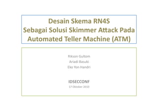 Desain	
  Skema	
  RN4S	
  
Sebagai	
  Solusi	
  Skimmer	
  A5ack	
  Pada	
  
Automated	
  Teller	
  Machine	
  (ATM)	
  
Rikson	
  Gultom	
  
Ariadi	
  Basuki	
  
Eko	
  Yon	
  Handri	
  
IDSECCONF	
  
17	
  Oktober	
  2010	
  
 