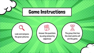 Game Instructions
Answer the questions
by using comparing
adjectives
Look and compare
the given pictures.
The group that has
the most points will
win the game.
 