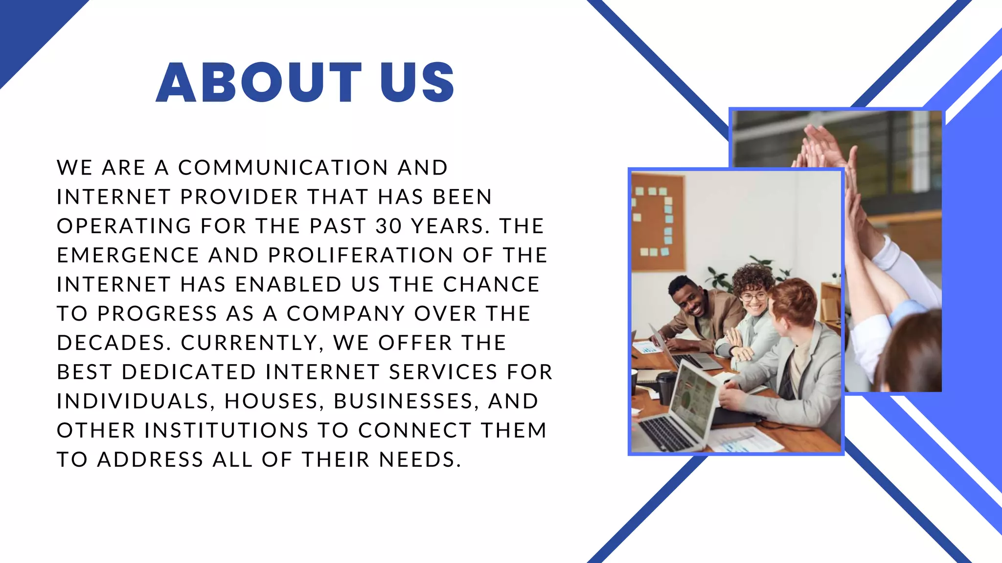 ABOUT US
WE ARE A COMMUNICATION AND
INTERNET PROVIDER THAT HAS BEEN
OPERATING FOR THE PAST 30 YEARS. THE
EMERGENCE AND PROLIFERATION OF THE
INTERNET HAS ENABLED US THE CHANCE
TO PROGRESS AS A COMPANY OVER THE
DECADES. CURRENTLY, WE OFFER THE
BEST DEDICATED INTERNET SERVICES FOR
INDIVIDUALS, HOUSES, BUSINESSES, AND
OTHER INSTITUTIONS TO CONNECT THEM
TO ADDRESS ALL OF THEIR NEEDS.