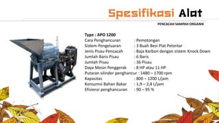 PENCACAH SAMPAH ORGANIK
Type : APO 1200
Cara Penghancuran : Pemotongan
Sistem Pengeluaran : 3 Buah Besi Plat Pelontar
Jenis Pisau Pencacah : Baja Karbon dengan sistem Knock Down
Jumlah Baris Pisau : 6 Baris
Jumlah Pisau : 36 Pisau
Daya Mesin Penggerak : 8 HP atau 11 HP
Putaran silinder penghancur : 1480 – 1700 rpm
Kapasitas : 800 – 1200 L/jam
Konsumsi Bahan Bakar : 1,9 – 2,8 L/jam
Efisiensi penghancuran : 90 – 95 %
 