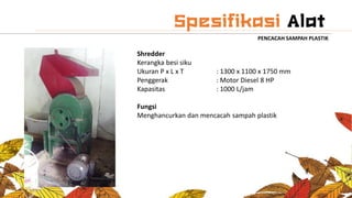 PENCACAH SAMPAH PLASTIK
Shredder
Kerangka besi siku
Ukuran P x L x T : 1300 x 1100 x 1750 mm
Penggerak : Motor Diesel 8 HP
Kapasitas : 1000 L/jam
Fungsi
Menghancurkan dan mencacah sampah plastik
 