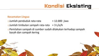 Kecamatan Lingua
oJumlah penduduk rata-rata = 12.000 jiwa
oJumlah timbulan sampah rata-rata = 3 L/o/h
oPemilahan sampah di sumber sudah dilakukan terhadap sampah
basah dan sampah kering
 