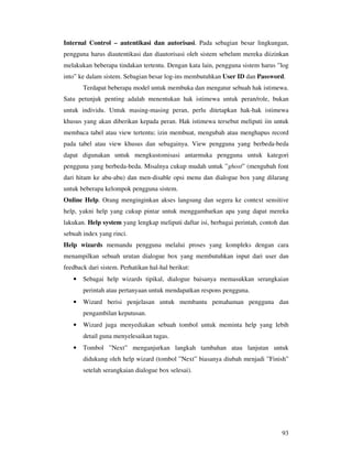 93
Internal Control – autentikasi dan autorisasi. Pada sebagian besar lingkungan,
pengguna harus diautentikasi dan diautorisasi oleh sistem sebelum mereka diizinkan
melakukan beberapa tindakan tertentu. Dengan kata lain, pengguna sistem harus ”log
into” ke dalam sistem. Sebagian besar log-ins membutuhkan User ID dan Password.
Terdapat beberapa model untuk membuka dan mengatur sebuah hak istimewa.
Satu petunjuk penting adalah menentukan hak istimewa untuk peran/role, bukan
untuk individu. Untuk masing-masing peran, perlu ditetapkan hak-hak istimewa
khusus yang akan diberikan kepada peran. Hak istimewa tersebut meliputi iin untuk
membaca tabel atau view tertentu; izin membuat, mengubah atau menghapus record
pada tabel atau view khusus dan sebagainya. View pengguna yang berbeda-beda
dapat digunakan untuk mengkustomisasi antarmuka pengguna untuk kategori
pengguna yang berbeda-beda. Misalnya cukup mudah untuk ”ghost” (mengubah font
dari hitam ke abu-abu) dan men-disable opsi menu dan dialogue box yang dilarang
untuk beberapa kelompok pengguna sistem.
Online Help. Orang menginginkan akses langsung dan segera ke context sensitive
help, yakni help yang cukup pintar untuk menggambarkan apa yang dapat mereka
lakukan. Help system yang lengkap meliputi daftar isi, berbagai perintah, contoh dan
sebuah index yang rinci.
Help wizards memandu pengguna melalui proses yang kompleks dengan cara
menampilkan sebuah urutan dialogue box yang membutuhkan input dari user dan
feedback dari sistem. Perhatikan hal-hal berikut:
• Sebagai help wizards tipikal, dialogue baisanya memasukkan serangkaian
perintah atau pertanyaan untuk mendapatkan respons pengguna.
• Wizard berisi penjelasan untuk membantu pemahaman pengguna dan
pengambilan keputusan.
• Wizard juga menyediakan sebuah tombol untuk meminta help yang lebih
detail guna menyelesaikan tugas.
• Tombol ”Next” menganjurkan langkah tambahan atau lanjutan untuk
didukung oleh help wizard (tombol ”Next” biasanya diubah menjadi ”Finish”
setelah serangkaian dialogue box selesai).
 
