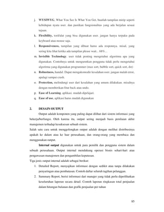 85
j. WYSIWYG, What You See Is What You Get, buatlah tampilan mirip seperti
kehidupan nyata user. dan pastikan fungsionalitas yang ada berjalan sesuai
tujuan.
k. Flexibility, tool/alat yang bisa digunakan user. jangan hanya terpaku pada
keyboard atau mouse saja.
l. Responsiveness, tampilan yang dibuat harus ada responnya. misal, yang
sering kita lihat ketika ada tampilan please wait... 68%...
m. Invisible Technology. user tidak penting mengetahui algoritma apa yang
digunakan. Contohnya untuk mengurutkan pengguna tidak perlu mengetahui
algoritma yang digunakan programmer (max sort, bubble sort, quick sort, dst)
n. Robustness, handal. Dapat mengakomodir kesalahan user. jangan malah error,
apalagi sampai crash.
o. Protection, melindungi user dari kesalahan yang umum dilakukan. misalnya
dengan memberikan fitur back atau undo.
p. Ease of Learning. aplikasi. mudah dipelajari.
q. Ease of use, aplikasi harus mudah digunakan
2. DESAIN OUTPUT
Output adalah komponen yang paling dapat dilihat dari sistem informasi yang
bekerja/berfungsi. Oleh karena itu, output sering menjadi basis penilaian akhir
manajemen terhadap kesuksesan sebuah sistem.
Salah satu cara untuk menggolongkan output adalah dengan melihat distribusinya
apakah ke dalam atau ke luar perusahaan, dan orang-orang yang membaca dan
menggunakan output.
Internal output digunakan untuk para pemilik dan pengguna sistem dalam
sebuah perusahaan. Output internal mendukung operasi bisnis sehari-hari atau
pengawasan manajemen dan pengambilan keputusan.
Tiga jenis output internal adalah sebagai berikut:
1. Detailed Report, menyajikan informasi dengan sedikit atau tanpa dilakukan
penyaringan atau pembatasan. Contoh daftar seluruh tagihan pelanggan.
2. Summary Report, berisi informasi dari manajer yang tidak perlu diperlihatkan
keseluruhan laporan secara detail. Contoh laporan ringkasan total penjualan
dalam hitungan bulanan dan grafik penjualan per-tahun
 