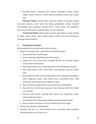 86
3. Exception Report, menyaring data sebelum ditunjukkan kepada manajer
sebagai sebuah informasi. Contoh laporan persediaan barang yang hamper
habis.
Eksternal Output bersifat keluar organisasi. Output ini ditujukan kepada
konsumen, pemasok, mitra bisnis dan badan pemerintahan. Output eksternal
menyimpulkan dan melaporkan transaksi bisnis. Contoh faktur, nota pembelian,
jadwal kursus, tiket pesawat, tagihan telepon dan lain sebagainya.
Turnaround Output adalah output eksternal yang akhirnya masuk kembali
ke dalam sistem sebagai input. Contoh tagihan telepon yang hasil pembayaran
pelanggan menjadi inputnya.
a. Petunjuk Desain Output
Berikut adalah hal-hal penting untuk mendesain output:
1. Output dari komputer harus mudah dibaca dan diinterpretasikan :
a. Setiap output harus memiliki judul
b. Setiap output harus diperbaharui dan diberi tanggal
c. Laporan dan layar (screen) harus memiliki bab dan sub bab pada masing-
masing segmen informasinya.
d. Pada output berbasis form, semua bagian harus diberi label/nama yang jelas
e. Pada output berbasis tabel, semua kolom yang digunakan juga harus diberi
nama
f. Karena judul bab, field name dan judul kolom sering mengalami penyingkatan
untuk menghemat tempat, maka laporan harus menyediakan akses untuk
melihat dan menginterpretasikan singkatan tersebut.
g. Hanya informasi yangdibutuhkan saja yang dicetak atau ditampilkan.
h. Agar informasi tersebut dapat digunakan, maka informasi tidak boleh diubah
secara manual
i. Informasi harus tampak seimbang pada laporan atau tampilannya, jangan
terlalu penuh atau tersebar.
j. Para pengguna harus dapat dengan mudah menemukan output tersebut
k. Jargon komputer dan pesan error harus diabaikan dari semua output
2. Timing output komputer adalah penting.
3. Distribusi atau akses ke output komputer harus mencukupi untuk membantu
seluruh pengguna sistem yang relevan.
 