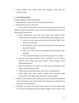 87
4. Output komputer harus mudah diterima oleh pengguna sistem yang akan
menerima output.
b. Proses Desain Output
Langkah-langkahnya adalah sebagai berikut:
1. Mengidentifikasi output sistem dan meninjau persyaratan logis
2. Menentukan persyaratan output fisik
Setelah anda memastikan bahwa anda memahami tipe laporan dari output dan
bagaimana output akan digunakan, maka anda perlu menekankan beberapa hal yang
terkait dengan masalah desain:
a. Metode implementasi yang mana yang terbaik untuk melayani output
tersebut? Keputusan-keputusan di bawah ini dutuhkan untuk pengguna sistem:
• Format apa yang paling cocok untuk laporan tersebut? Tabel? Zone?
Grafik? Atau gabungan?
• Jika dibutuhkan printout, anda harus menentukan tipe form atau kertas
yang akan digunakan.
• Pada screen output, anda harus mengetahui batasan peralatan display
pengguna.
• Form image dapat disimpan dan dicetak dengan printer laser modern
b. seberapa sering output dihasilkan? Sesuai permintaan? Per jam? Harian?
Bulanan? Untuk output yang sudah terjadwal, kapan pengguna sistem
membutuhkan laporan?
c. Berapa buah halaman atau lembar dari output yang akan dihasilkan untuk
salinan tunggal dari printed output?
d. Apakah output membutuhkan banyak salinan?Jika ya, berapa banyak?
e. Untuk output yang sudah tercetak, apakah kontrol distribusi sudah
terselesaikan? Untuk output online, kontrol akses harus ditetapkan.
3. Mendesain semua preprinted form. Dokumen eksternal dan turnaround dipisahkan
untuk pertimbangan tertentu karena mereka berisi informasi yang dinilai konstan
dan belum tercetak (preprinted).
4. Mendesign, memvalidasi dan menguji output. Format atau layout sebuah output
secara langsung berpengaruh pada kemudahan pengguna untuk membaca dan
 