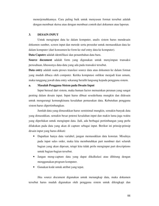 88
menerjemahkannya. Cara paling baik untuk menyusun format tersebut adalah
dengan membuat sketsa atau dengan membuat contoh dari dokumen atau laporan.
3. DESAIN INPUT
Untuk menginput data ke dalam komputer, analis sistem harus mendesain
dokumen sumber, screen input dan metode serta prosedur untuk memasukkan data ke
dalam komputer (dari konsumen ke form ke staf entry data ke komputer).
Data Caputre adalah identifikasi dan penambahan data baru.
Source document adalah form yang digunakan untuk menyimpan transaksi
perusahaan, khususnya data-data yang ada pada transaksi tersebut.
Data entry adalah suatu proses translasi source data atau dokumen ke dalam format
yang mudah dibaca oleh computer. Ketika komputasi onlikne menjadi kian umum,
maka tanggung jawab data entry sekarang beralih langsung kepada pengguna sistem.
a. Masalah Pengguna Sistem pada Desain Input
Input berasal dari sistem, maka human factor memainkan peranan yang sangat
penting dalam desain input. Input harus dibuat sesederhana mungkin dan didesain
untuk mengurangi kemungkinana kesalahan pemasukan data. Kebutuhan pengguna
sistem harus dipertimbangkan.
Jumlah data yang dimasukkan harus seminimal mungkin, semakin banyak data
yang dimasukkan, semakin besar potensi kesalahan input dan makin lama juga waktu
yang diperlukan untuk menginput data. Jadi, ada berbagai pertimbangan yang perlu
dilakukan pada data yang akan di capture sebagai input. Berikut ini prinsip-prinsip
desain input yang harus diikuti:
• Dapatkan hanya data variabel, jangan memasukkan data konstan. Misalnya
pada input sales order, maka kita membutuhkan part numbner dari seluruh
bagian yang akan dipesan, tetapi kita tidak perlu menginput part descriptions
untuk bagian-bagian tersebut.
• Jangan meng-capture data yang dapat dikalkulasi atau dihitung dengan
menggunakan program komputer.
• Gunakan kode untuk atribut yang tepat.
Jika source document digunakan untuk menangkap data, maka dokumen
tersebut harus mudah digunakan oleh pengguna sistem untuk dilengkapi dan
 