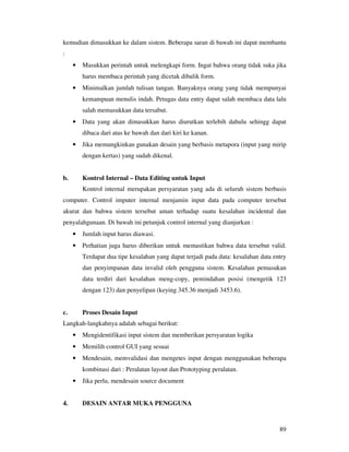 89
kemudian dimasukkan ke dalam sistem. Beberapa saran di bawah ini dapat membantu
:
• Masukkan perintah untuk melengkapi form. Ingat bahwa orang tidak suka jika
harus membaca perintah yang dicetak dibalik form.
• Minimalkan jumlah tulisan tangan. Banyaknya orang yang tidak mempunyai
kemampuan menulis indah. Petugas data entry dapat salah membaca data lalu
salah memasukkan data tersabut.
• Data yang akan dimasukkan harus diurutkan terlebih dahulu sehingg dapat
dibaca dari atas ke bawah dan dari kiri ke kanan.
• Jika memungkinkan gunakan desain yang berbasis metapora (input yang mirip
dengan kertas) yang sudah dikenal.
b. Kontrol Internal – Data Editing untuk Input
Kontrol internal merupakan persyaratan yang ada di seluruh sistem berbasis
computer. Control imputer internal menjamin input data pada computer tersebut
akurat dan bahwa sistem tersebut aman terhadap suatu kesalahan incidental dan
penyalahgunaan. Di bawah ini petunjuk control internal yang dianjurkan :
• Jumlah input harus diawasi.
• Perhatian juga harus diberikan untuk memastikan bahwa data tersebut valid.
Terdapat dua tipe kesalahan yang dapat terjadi pada data: kesalahan data entry
dan penyimpanan data invalid oleh pengguna sistem. Kesalahan pemasukan
data terdiri dari kesalahan meng-copy, pemindahan posisi (mengetik 123
dengan 123) dan penyelipan (keying 345.36 menjadi 3453.6).
c. Proses Desain Input
Langkah-langkahnya adalah sebagai berikut:
• Mengidentifikasi input sistem dan memberikan persyaratan logika
• Memilih control GUI yang sesuai
• Mendesain, memvalidasi dan mengetes input dengan menggunakan beberapa
kombinasi dari : Peralatan layout dan Prototyping peralatan.
• Jika perlu, mendesain source document
4. DESAIN ANTAR MUKA PENGGUNA
 