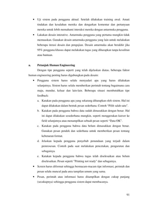 91
• Uji sistem pada pengguna aktual. Setelah dilakukan training awal. Amati
tindakan dan kesalahan mereka dan dengarkan komentar dan pertanyaan
mereka untuk lebih memahami interaksi mereka dengan antarmuka pengguna.
• Lakukan desain interative. Antarmuka pengguna yang pertama mungkin tidak
memuaskan. Gunakan desain antarmuka pengguna yang lain untuk melakukan
beberapa iterasi desain dan pengujian. Desain antarmuka akan berakhir jika
95% pengguna khusus dapat melakukan tugas yang diharapkan tanpa kesulitan
atau bantuan.
a. Petunjuk Human Engineering
Dengan tipe pengguna seperti yang telah dijelaskan diatas, beberapa faktor
human engineering penting harus digabungkan pada desain:
• Pengguna sistem harus selalu menyadari apa yang harus dilakukan
selanjutnya. Sistem harus selalu memberikan perintah tentang bagaimana cara
maju, mundur, keluar dan lain-lain. Beberapa situasi membutuhkan tipe
feedback:
a. Katakan pada pengguna apa yang sekarang diharapkan oleh sistem. Hal ini
dapat dilakukan dalam bentuk pesan sederhana. Contoh “Pilih salah satu”.
b. Katakan pada pengguna bahwa data sudah dimasukkan dengan benar. Hal
ini dapat dilakukan sesederhana mungkin, seperti menggerakan kursor ke
field selanjutnya atau menampilkan sebuah pesan seperti “Data OK”.
c. Katakan pada pengguna bahwa data belum dimasukkan dengan benar.
Gunakan pesan pendek dan sederhana untuk memberikan pesan tentang
kebenaran format.
d. Jelaskan kepada pengguna penyebab penundaan yang terjadi dalam
pemrosesan. Contoh pada saat melakukan pencetakan, pengurutan dan
sebagainya.
e. Katakan kepada pengguna bahwa tugas telah diselesaikan atau belum
diselesaikan. Pesan seperti ”Printing not ready” dan sebagainya.
• Screen harus diformat sehingga bermacam-macam tipe informasi, perintah dan
pesan selalu muncul pada area tampilan umum yang sama.
• Pesan, perintah atau informasi harus ditampilkan dengan cukup panjang
(secukupnya) sehingga pengguna sistem dapat membacanya.
 
