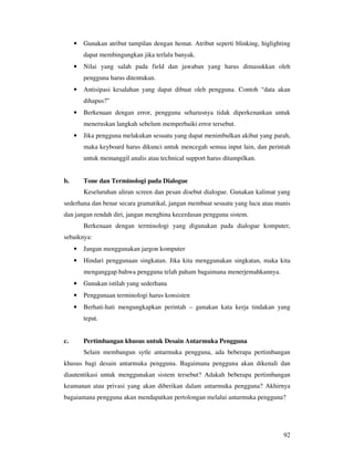 92
• Gunakan atribut tampilan dengan hemat. Atribut seperti blinking, higlighting
dapat membingungkan jika terlalu banyak.
• Nilai yang salah pada field dan jawaban yang harus dimasukkan oleh
pengguna harus ditentukan.
• Antisipasi kesalahan yang dapat dibuat oleh pengguna. Contoh “data akan
dihapus?”
• Berkenaan dengan error, pengguna seharusnya tidak diperkenankan untuk
meneruskan langkah sebelum memperbaiki error tersebut.
• Jika pengguna melakukan sesuatu yang dapat menimbulkan akibat yang parah,
maka keyboard harus dikunci untuk mencegah semua input lain, dan perintah
untuk memanggil analis atau technical support harus ditampilkan.
b. Tone dan Terminologi pada Dialogue
Keseluruhan aliran screen dan pesan disebut dialogue. Gunakan kalimat yang
sederhana dan benar secara gramatikal, jangan membuat sesuatu yang lucu atau manis
dan jangan rendah diri, jangan menghina kecerdasan pengguna sistem.
Berkenaan dengan terminologi yang digunakan pada dialogue komputer,
sebaiknya:
• Jangan menggunakan jargon komputer
• Hindari penggunaan singkatan. Jika kita menggunakan singkatan, maka kita
menganggap bahwa pengguna telah paham bagaimana menerjemahkannya.
• Gunakan istilah yang sederhana
• Penggunaan terminologi harus konsisten
• Berhati-hati mengungkapkan perintah – gunakan kata kerja tindakan yang
tepat.
c. Pertimbangan khusus untuk Desain Antarmuka Pengguna
Selain membangun sytle antarmuka pengguna, ada beberapa pertimbangan
khusus bagi desain antarmuka pengguna. Bagaimana pengguna akan dikenali dan
diautentikasi untuk menggunakan sistem tersebut? Adakah beberapa pertimbangan
keamanan atau privasi yang akan diberikan dalam antarmuka pengguna? Akhirnya
bagaiamana pengguna akan mendapatkan pertolongan melalui antarmuka pengguna?
 