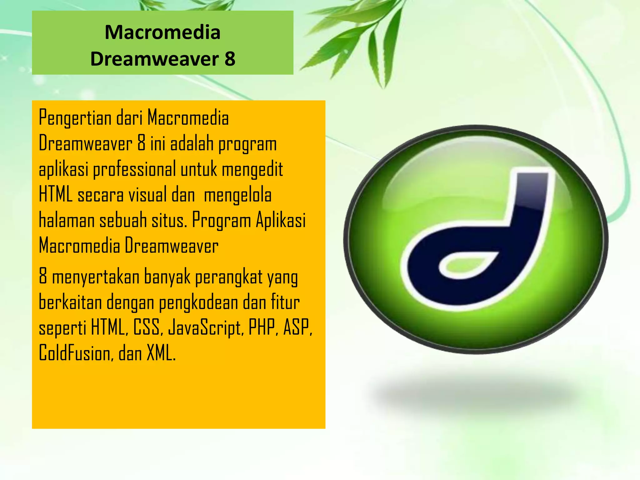 Macromedia
Dreamweaver 8
Pengertian dari Macromedia
Dreamweaver 8 ini adalah program
aplikasi professional untuk mengedit
HTML secara visual dan mengelola
halaman sebuah situs. Program Aplikasi
Macromedia Dreamweaver
8 menyertakan banyak perangkat yang
berkaitan dengan pengkodean dan fitur
seperti HTML, CSS, JavaScript, PHP, ASP,
ColdFusion, dan XML.

 