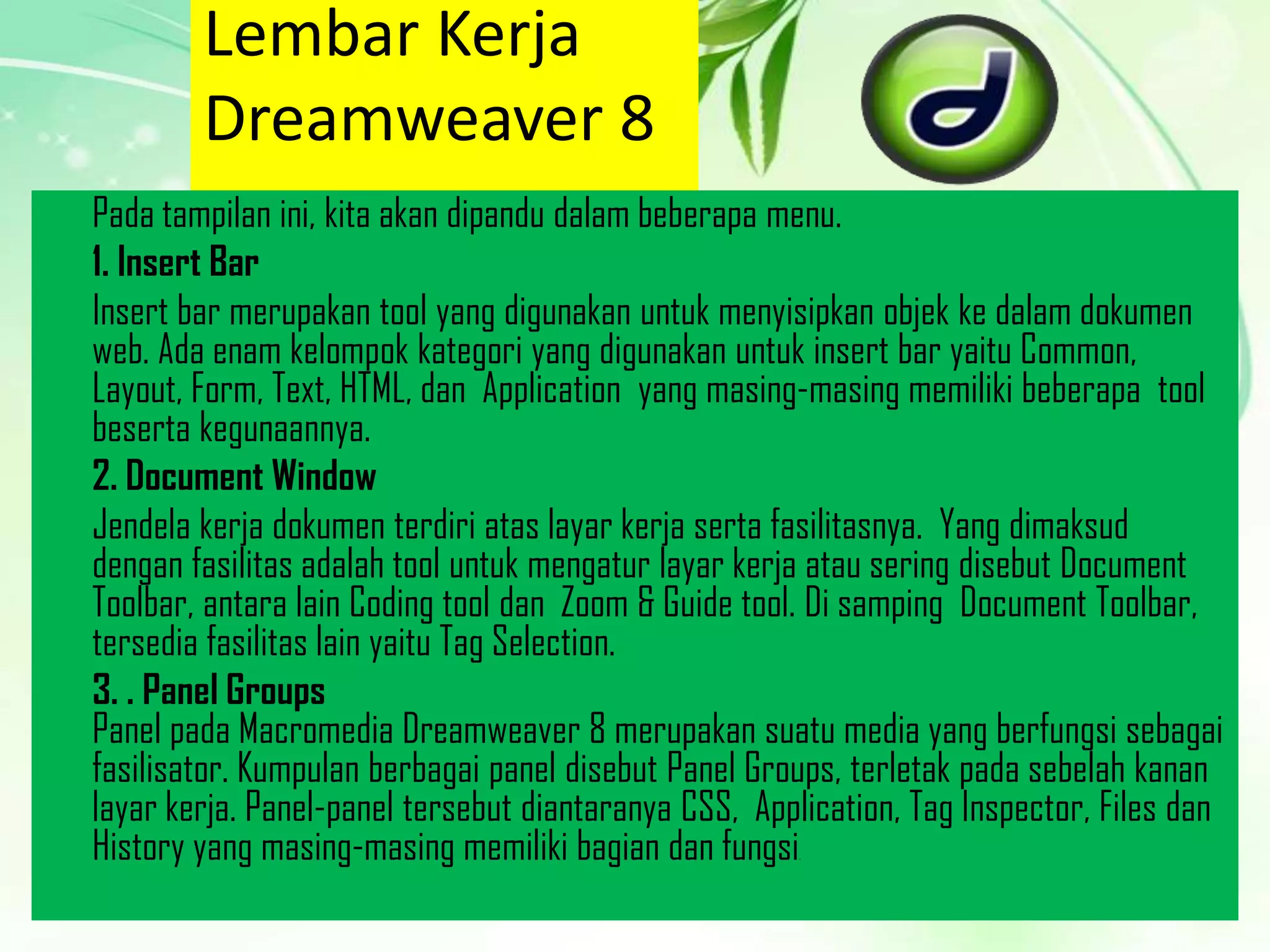 Lembar Kerja
Dreamweaver 8
Pada tampilan ini, kita akan dipandu dalam beberapa menu.
1. Insert Bar
Insert bar merupakan tool yang digunakan untuk menyisipkan objek ke dalam dokumen
web. Ada enam kelompok kategori yang digunakan untuk insert bar yaitu Common,
Layout, Form, Text, HTML, dan Application yang masing-masing memiliki beberapa tool
beserta kegunaannya.
2. Document Window
Jendela kerja dokumen terdiri atas layar kerja serta fasilitasnya. Yang dimaksud
dengan fasilitas adalah tool untuk mengatur layar kerja atau sering disebut Document
Toolbar, antara lain Coding tool dan Zoom & Guide tool. Di samping Document Toolbar,
tersedia fasilitas lain yaitu Tag Selection.
3. . Panel Groups
Panel pada Macromedia Dreamweaver 8 merupakan suatu media yang berfungsi sebagai
fasilisator. Kumpulan berbagai panel disebut Panel Groups, terletak pada sebelah kanan
layar kerja. Panel-panel tersebut diantaranya CSS, Application, Tag Inspector, Files dan
History yang masing-masing memiliki bagian dan fungsi
.

 