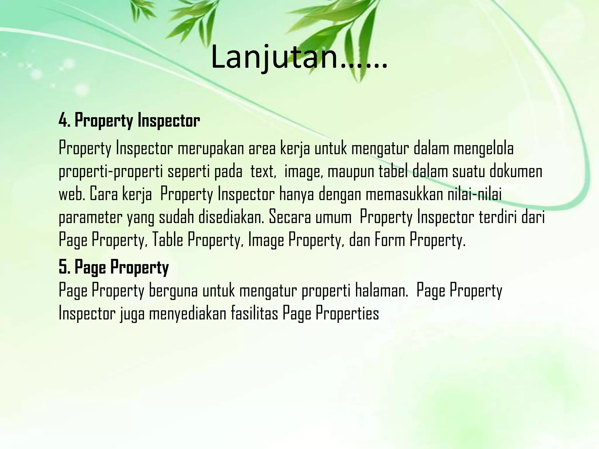 Lanjutan……
4. Property Inspector
Property Inspector merupakan area kerja untuk mengatur dalam mengelola
properti-properti seperti pada text, image, maupun tabel dalam suatu dokumen
web. Cara kerja Property Inspector hanya dengan memasukkan nilai-nilai
parameter yang sudah disediakan. Secara umum Property Inspector terdiri dari
Page Property, Table Property, Image Property, dan Form Property.
5. Page Property
Page Property berguna untuk mengatur properti halaman. Page Property
Inspector juga menyediakan fasilitas Page Properties

 