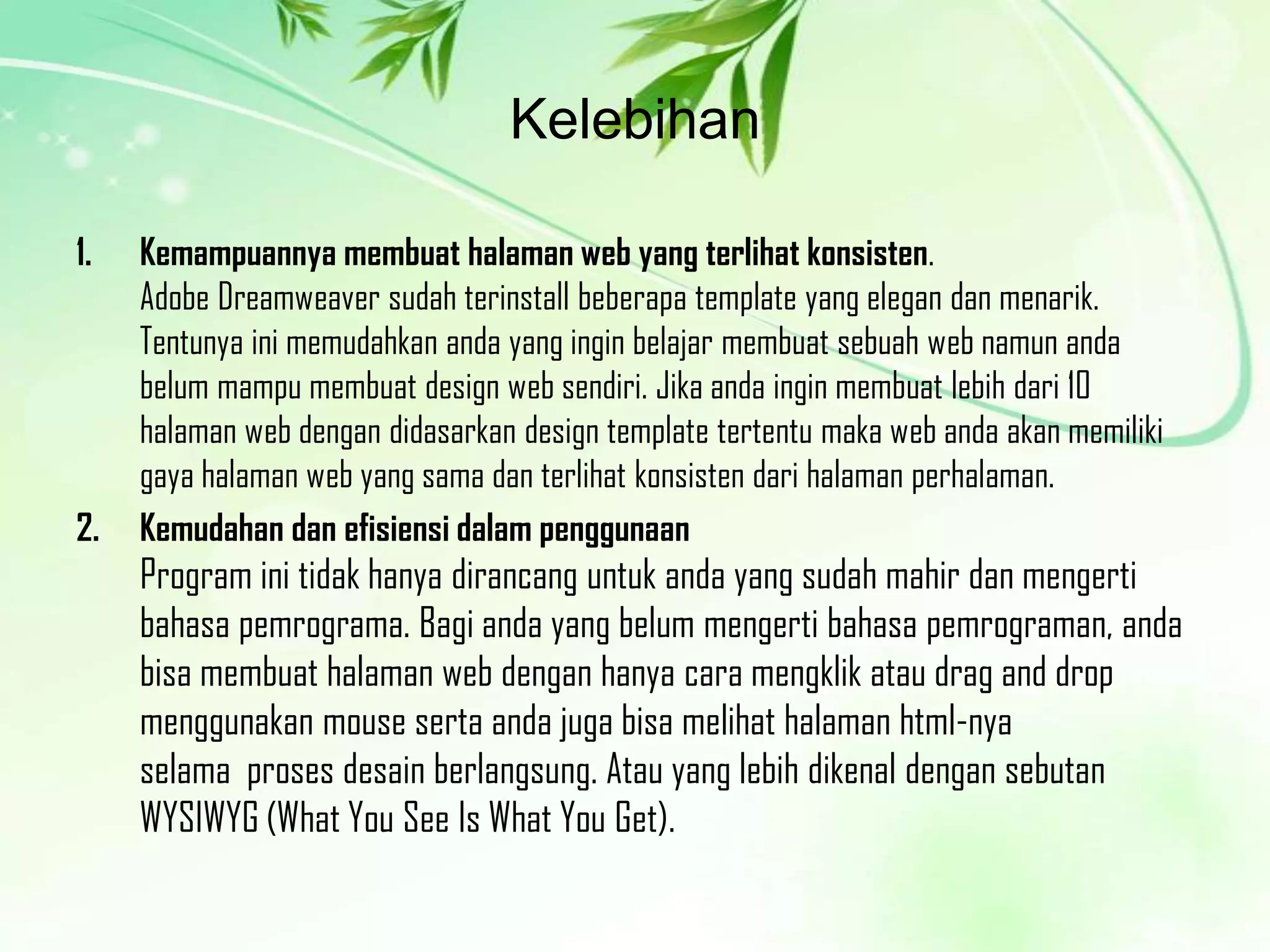 Kelebihan
1.

2.

Kemampuannya membuat halaman web yang terlihat konsisten.
Adobe Dreamweaver sudah terinstall beberapa template yang elegan dan menarik.
Tentunya ini memudahkan anda yang ingin belajar membuat sebuah web namun anda
belum mampu membuat design web sendiri. Jika anda ingin membuat lebih dari 10
halaman web dengan didasarkan design template tertentu maka web anda akan memiliki
gaya halaman web yang sama dan terlihat konsisten dari halaman perhalaman.
Kemudahan dan efisiensi dalam penggunaan

Program ini tidak hanya dirancang untuk anda yang sudah mahir dan mengerti
bahasa pemrograma. Bagi anda yang belum mengerti bahasa pemrograman, anda
bisa membuat halaman web dengan hanya cara mengklik atau drag and drop
menggunakan mouse serta anda juga bisa melihat halaman html-nya
selama proses desain berlangsung. Atau yang lebih dikenal dengan sebutan
WYSIWYG (What You See Is What You Get).

 