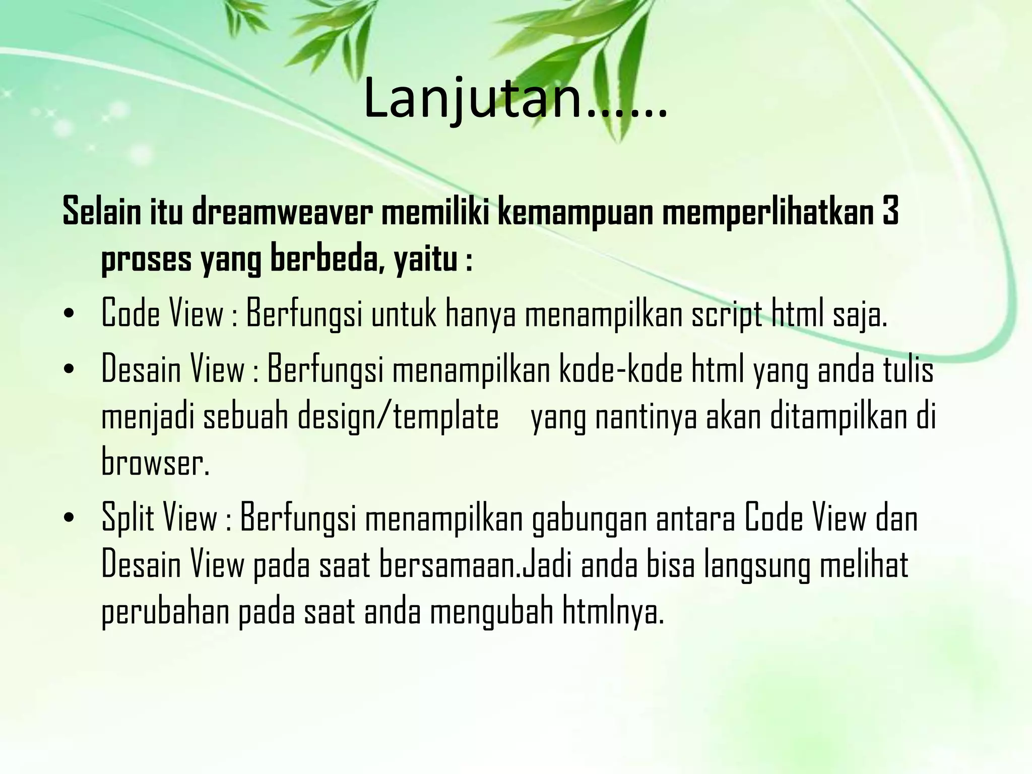 Lanjutan……
Selain itu dreamweaver memiliki kemampuan memperlihatkan 3
proses yang berbeda, yaitu :
• Code View : Berfungsi untuk hanya menampilkan script html saja.
• Desain View : Berfungsi menampilkan kode-kode html yang anda tulis
menjadi sebuah design/template yang nantinya akan ditampilkan di
browser.
• Split View : Berfungsi menampilkan gabungan antara Code View dan
Desain View pada saat bersamaan.Jadi anda bisa langsung melihat
perubahan pada saat anda mengubah htmlnya.

 
