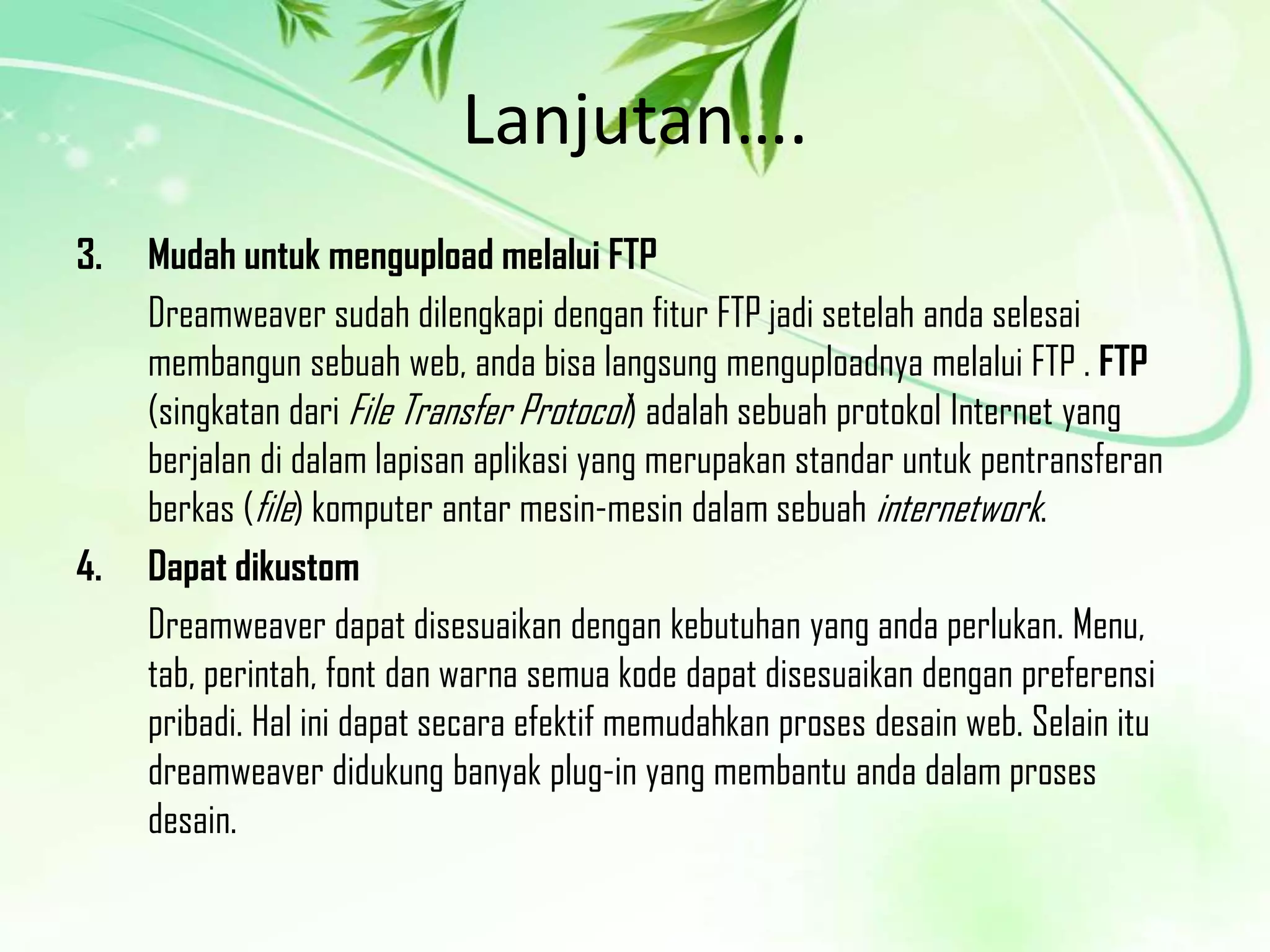 Lanjutan….
3.

4.

Mudah untuk mengupload melalui FTP
Dreamweaver sudah dilengkapi dengan fitur FTP jadi setelah anda selesai
membangun sebuah web, anda bisa langsung menguploadnya melalui FTP . FTP
(singkatan dari File Transfer Protocol) adalah sebuah protokol Internet yang
berjalan di dalam lapisan aplikasi yang merupakan standar untuk pentransferan
berkas (file) komputer antar mesin-mesin dalam sebuah internetwork.
Dapat dikustom
Dreamweaver dapat disesuaikan dengan kebutuhan yang anda perlukan. Menu,
tab, perintah, font dan warna semua kode dapat disesuaikan dengan preferensi
pribadi. Hal ini dapat secara efektif memudahkan proses desain web. Selain itu
dreamweaver didukung banyak plug-in yang membantu anda dalam proses
desain.

 