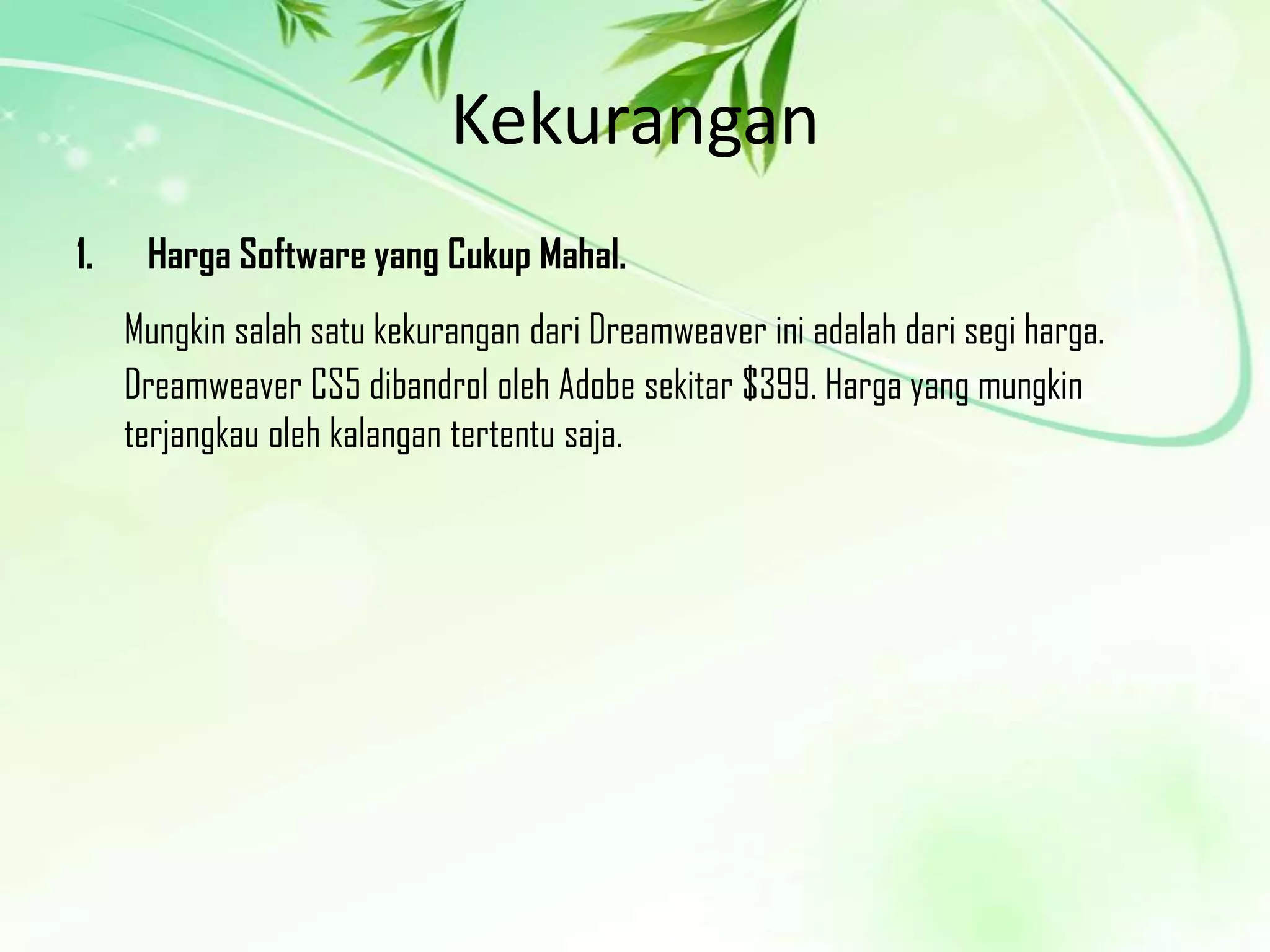 Kekurangan
1.

Harga Software yang Cukup Mahal.

Mungkin salah satu kekurangan dari Dreamweaver ini adalah dari segi harga.
Dreamweaver CS5 dibandrol oleh Adobe sekitar $399. Harga yang mungkin
terjangkau oleh kalangan tertentu saja.

 