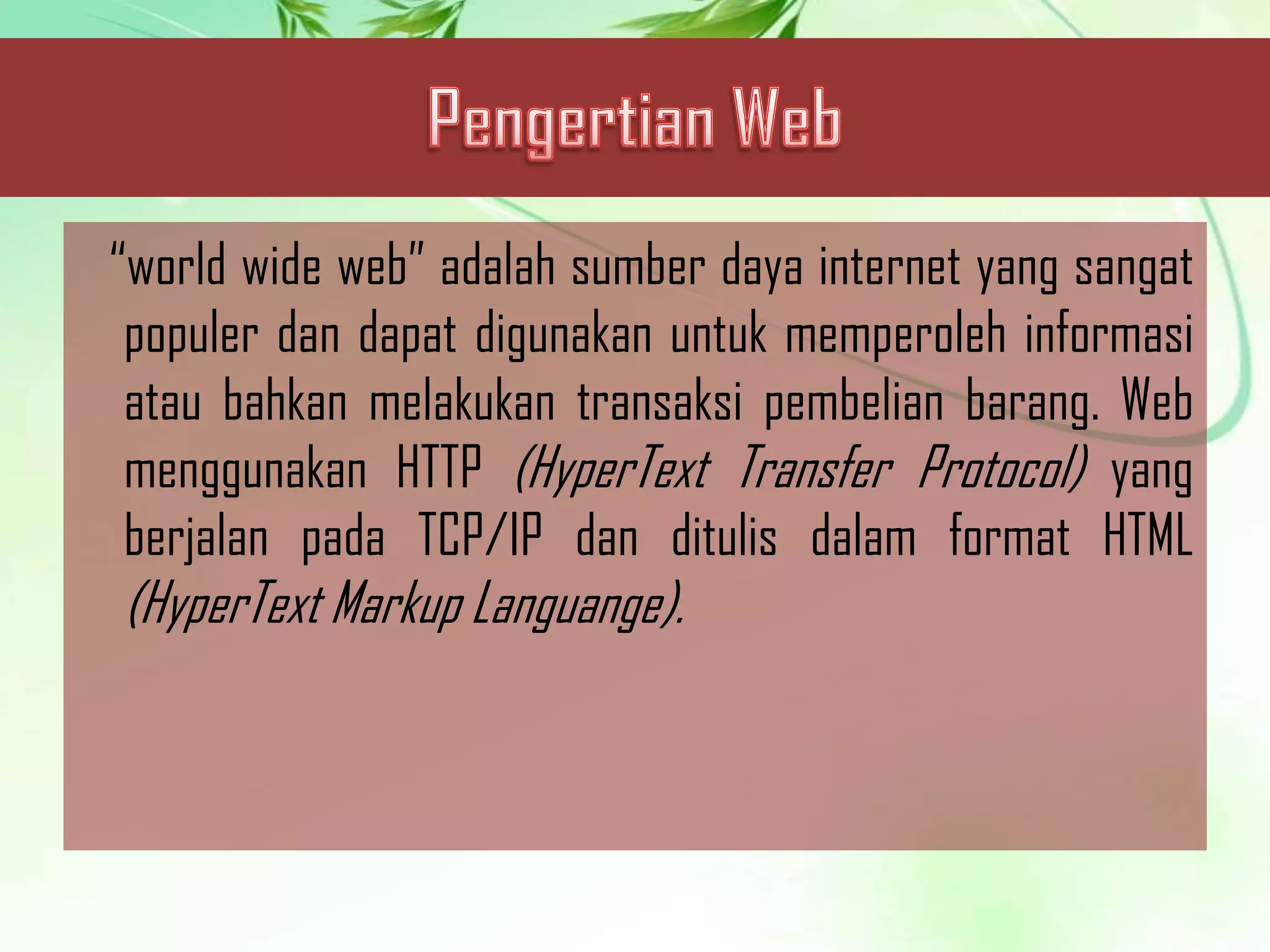 “world wide web” adalah sumber daya internet yang sangat
populer dan dapat digunakan untuk memperoleh informasi
atau bahkan melakukan transaksi pembelian barang. Web
menggunakan HTTP (HyperText Transfer Protocol) yang
berjalan pada TCP/IP dan ditulis dalam format HTML

(HyperText Markup Languange).

 
