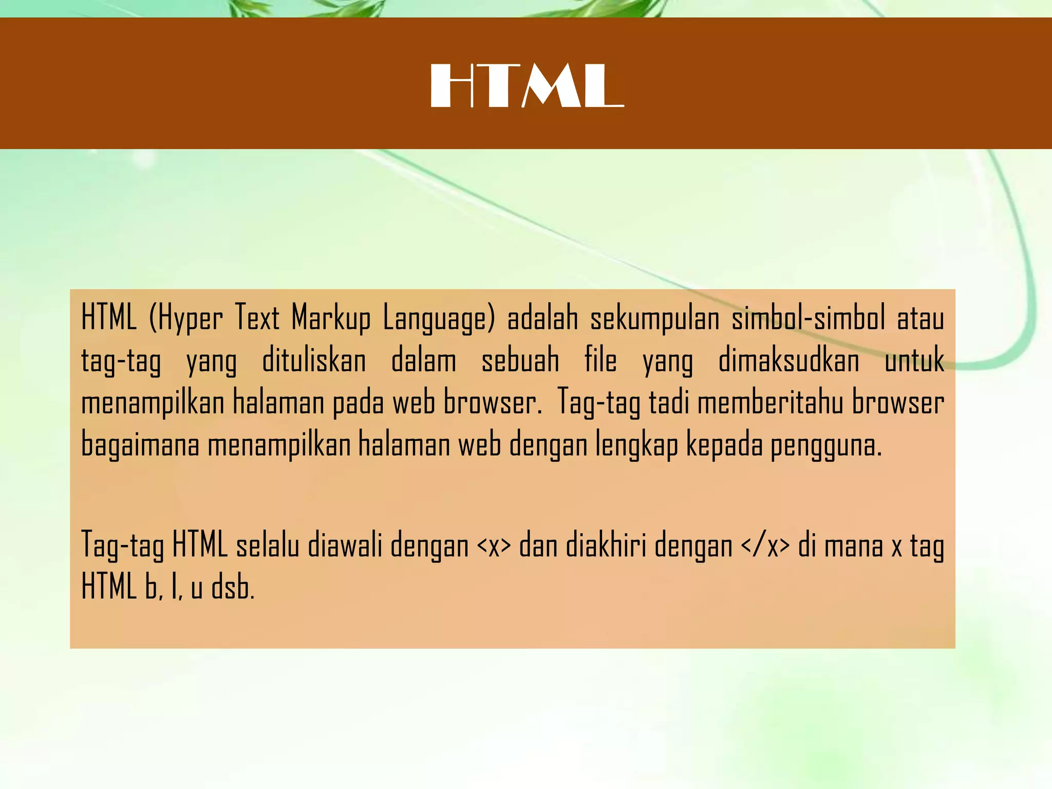 HTML

HTML (Hyper Text Markup Language) adalah sekumpulan simbol-simbol atau
tag-tag yang dituliskan dalam sebuah file yang dimaksudkan untuk
menampilkan halaman pada web browser. Tag-tag tadi memberitahu browser
bagaimana menampilkan halaman web dengan lengkap kepada pengguna.
Tag-tag HTML selalu diawali dengan <x> dan diakhiri dengan </x> di mana x tag
HTML b, I, u dsb.

 