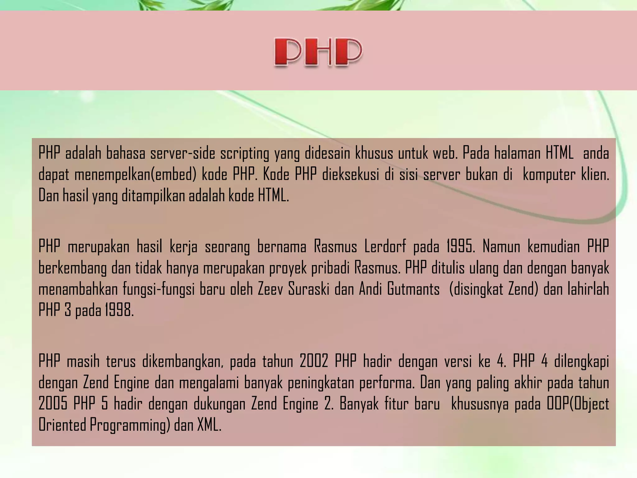 PHP adalah bahasa server-side scripting yang didesain khusus untuk web. Pada halaman HTML anda
dapat menempelkan(embed) kode PHP. Kode PHP dieksekusi di sisi server bukan di komputer klien.
Dan hasil yang ditampilkan adalah kode HTML.
PHP merupakan hasil kerja seorang bernama Rasmus Lerdorf pada 1995. Namun kemudian PHP
berkembang dan tidak hanya merupakan proyek pribadi Rasmus. PHP ditulis ulang dan dengan banyak
menambahkan fungsi-fungsi baru oleh Zeev Suraski dan Andi Gutmants (disingkat Zend) dan lahirlah
PHP 3 pada 1998.
PHP masih terus dikembangkan, pada tahun 2002 PHP hadir dengan versi ke 4. PHP 4 dilengkapi
dengan Zend Engine dan mengalami banyak peningkatan performa. Dan yang paling akhir pada tahun
2005 PHP 5 hadir dengan dukungan Zend Engine 2. Banyak fitur baru khususnya pada OOP(Object
Oriented Programming) dan XML.

 