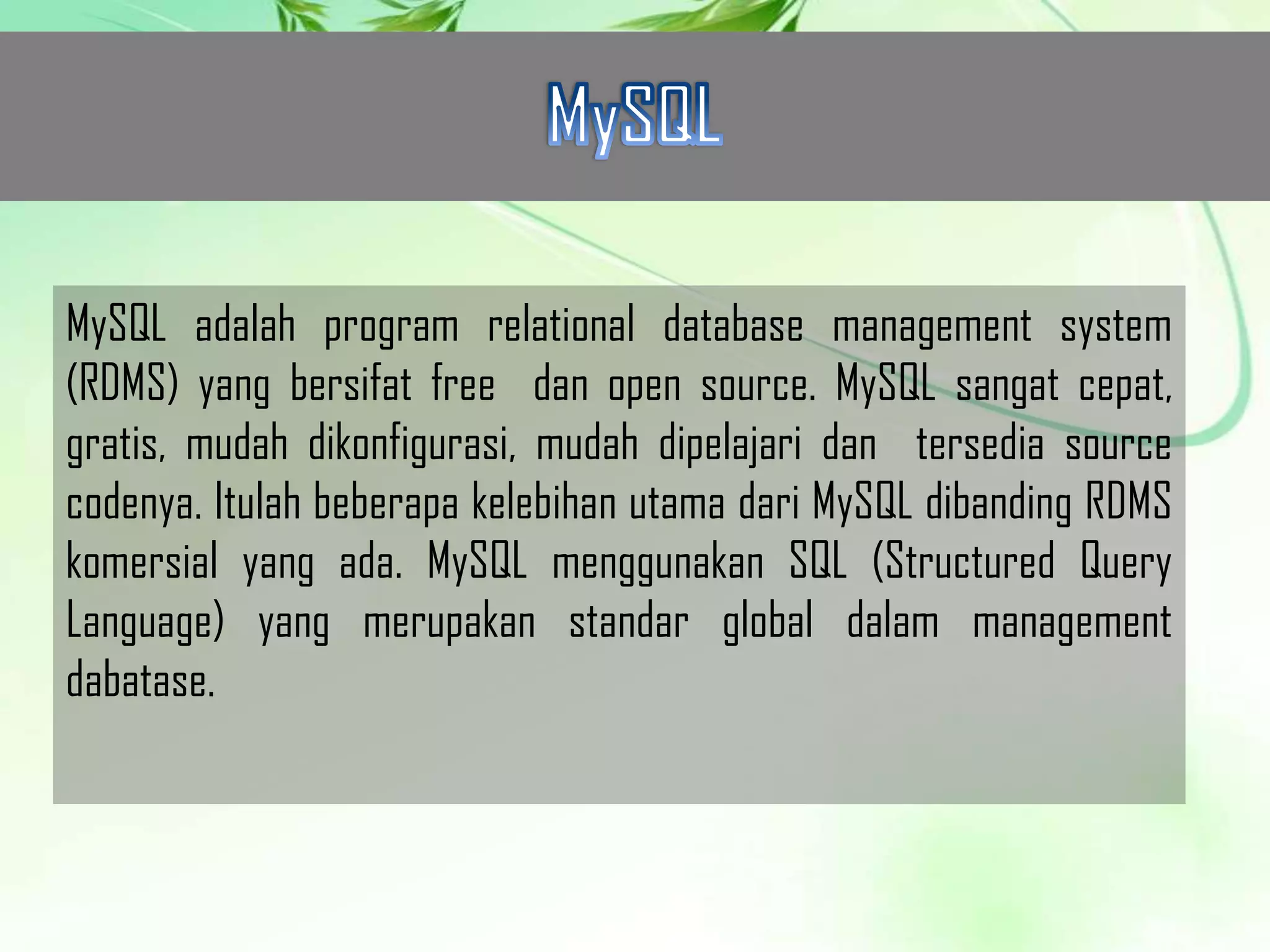 MySQL adalah program relational database management system
(RDMS) yang bersifat free dan open source. MySQL sangat cepat,
gratis, mudah dikonfigurasi, mudah dipelajari dan tersedia source
codenya. Itulah beberapa kelebihan utama dari MySQL dibanding RDMS
komersial yang ada. MySQL menggunakan SQL (Structured Query
Language) yang merupakan standar global dalam management
dabatase.

 