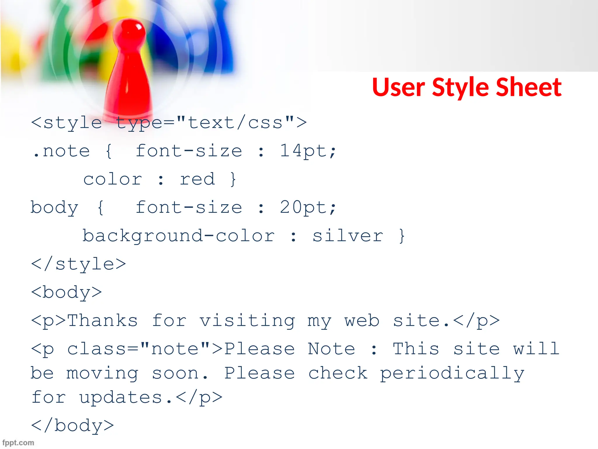 User Style Sheet
<style type="text/css">
.note { font-size : 14pt;
color : red }
body { font-size : 20pt;
background-color : silver }
</style>
<body>
<p>Thanks for visiting my web site.</p>
<p class="note">Please Note : This site will
be moving soon. Please check periodically
for updates.</p>
</body>
 