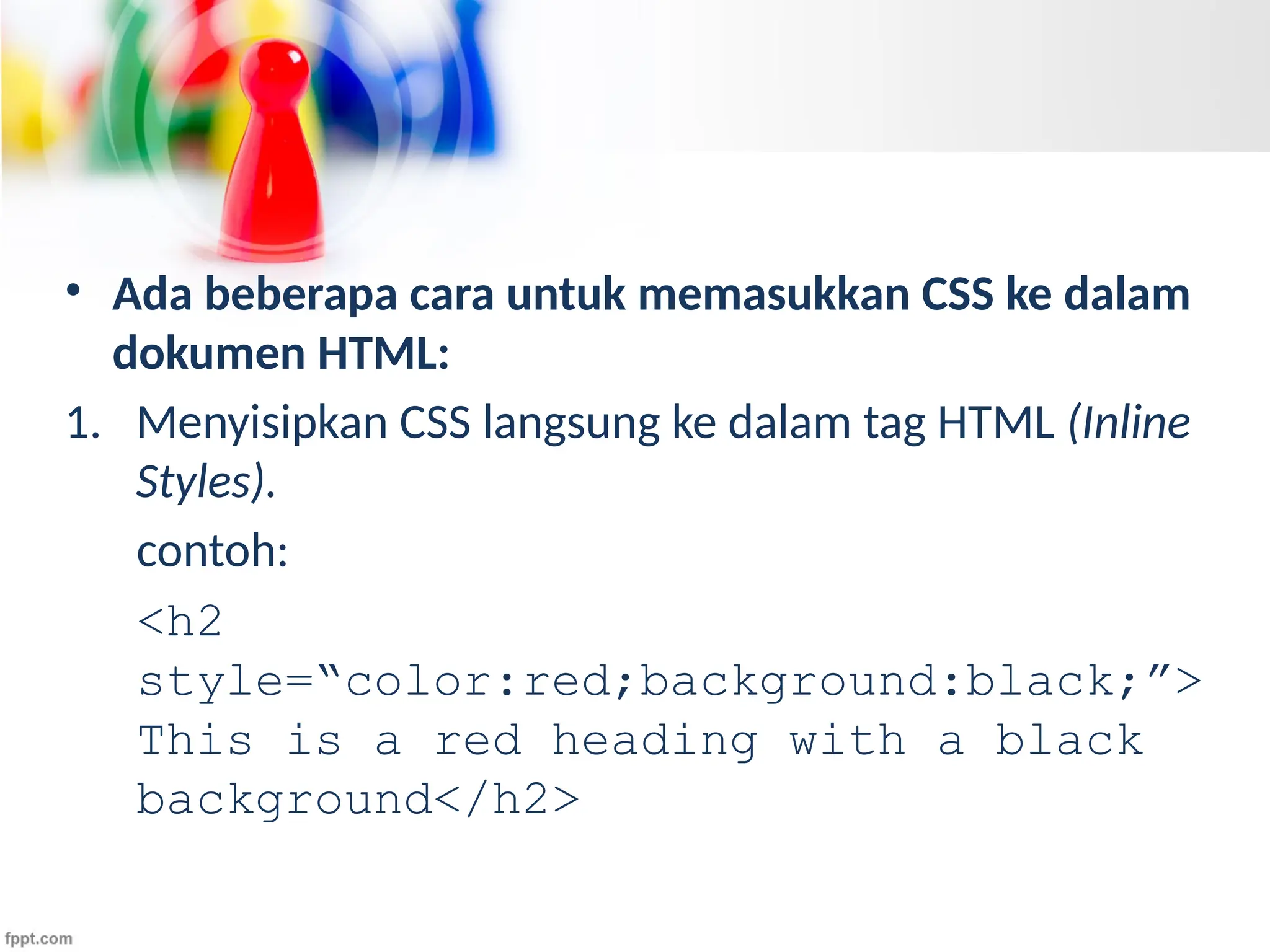 • Ada beberapa cara untuk memasukkan CSS ke dalam
dokumen HTML:
1. Menyisipkan CSS langsung ke dalam tag HTML (Inline
Styles).
contoh:
<h2
style=“color:red;background:black;”>
This is a red heading with a black
background</h2>
 