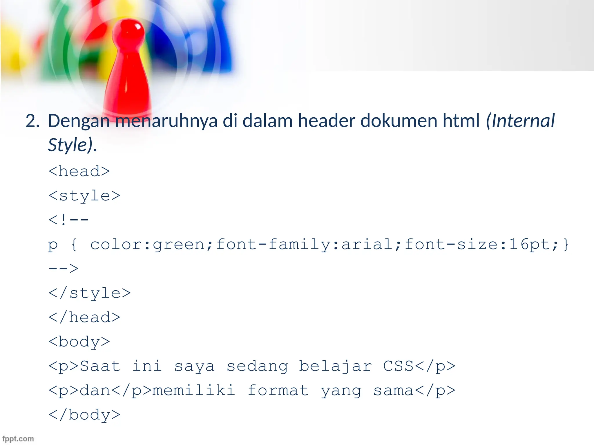 2. Dengan menaruhnya di dalam header dokumen html (Internal
Style).
<head>
<style>
<!--
p { color:green;font-family:arial;font-size:16pt;}
-->
</style>
</head>
<body>
<p>Saat ini saya sedang belajar CSS</p>
<p>dan</p>memiliki format yang sama</p>
</body>
 