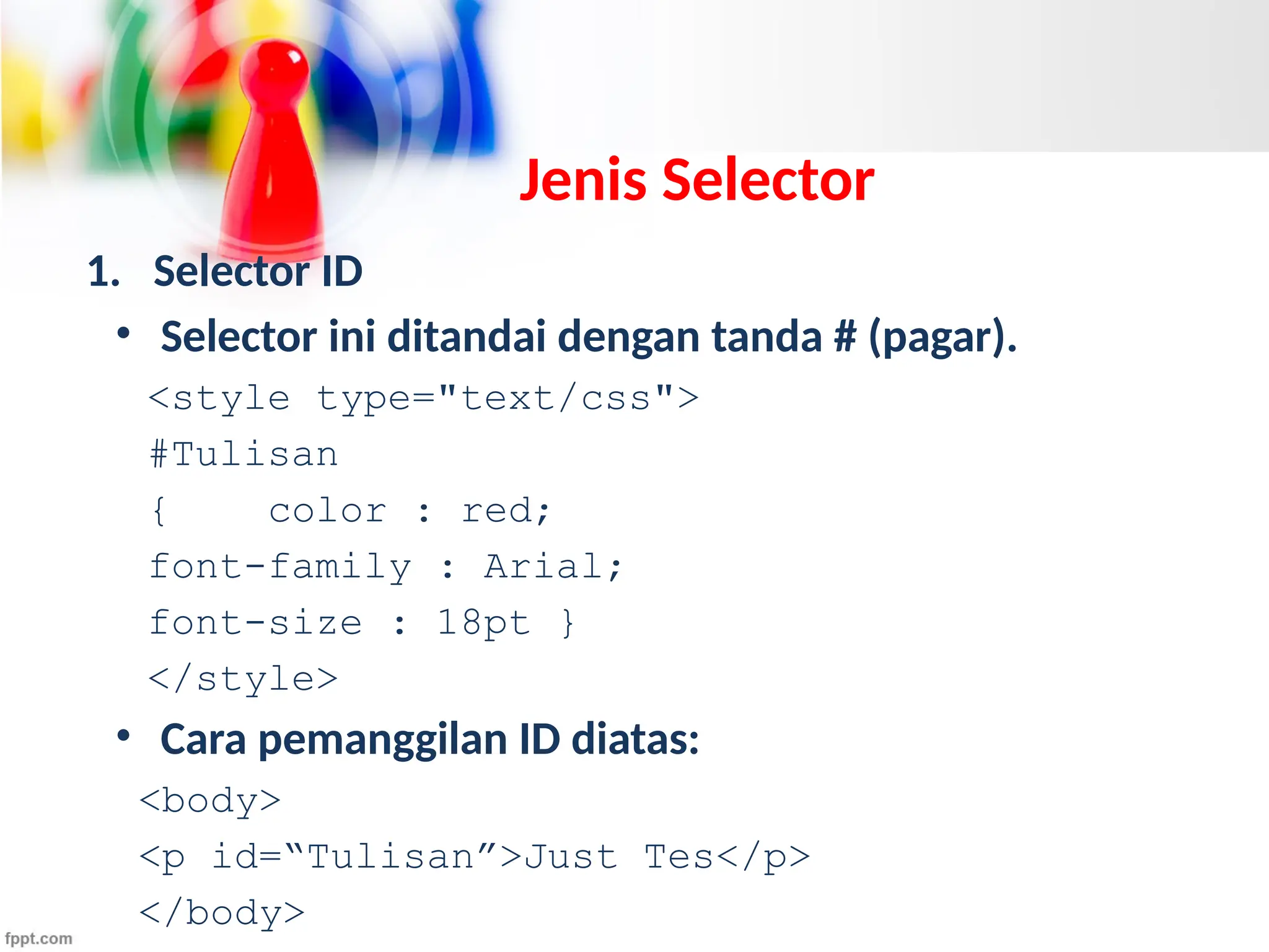 Jenis Selector
1. Selector ID
• Selector ini ditandai dengan tanda # (pagar).
<style type="text/css">
#Tulisan
{ color : red;
font-family : Arial;
font-size : 18pt }
</style>
• Cara pemanggilan ID diatas:
<body>
<p id=“Tulisan”>Just Tes</p>
</body>
 