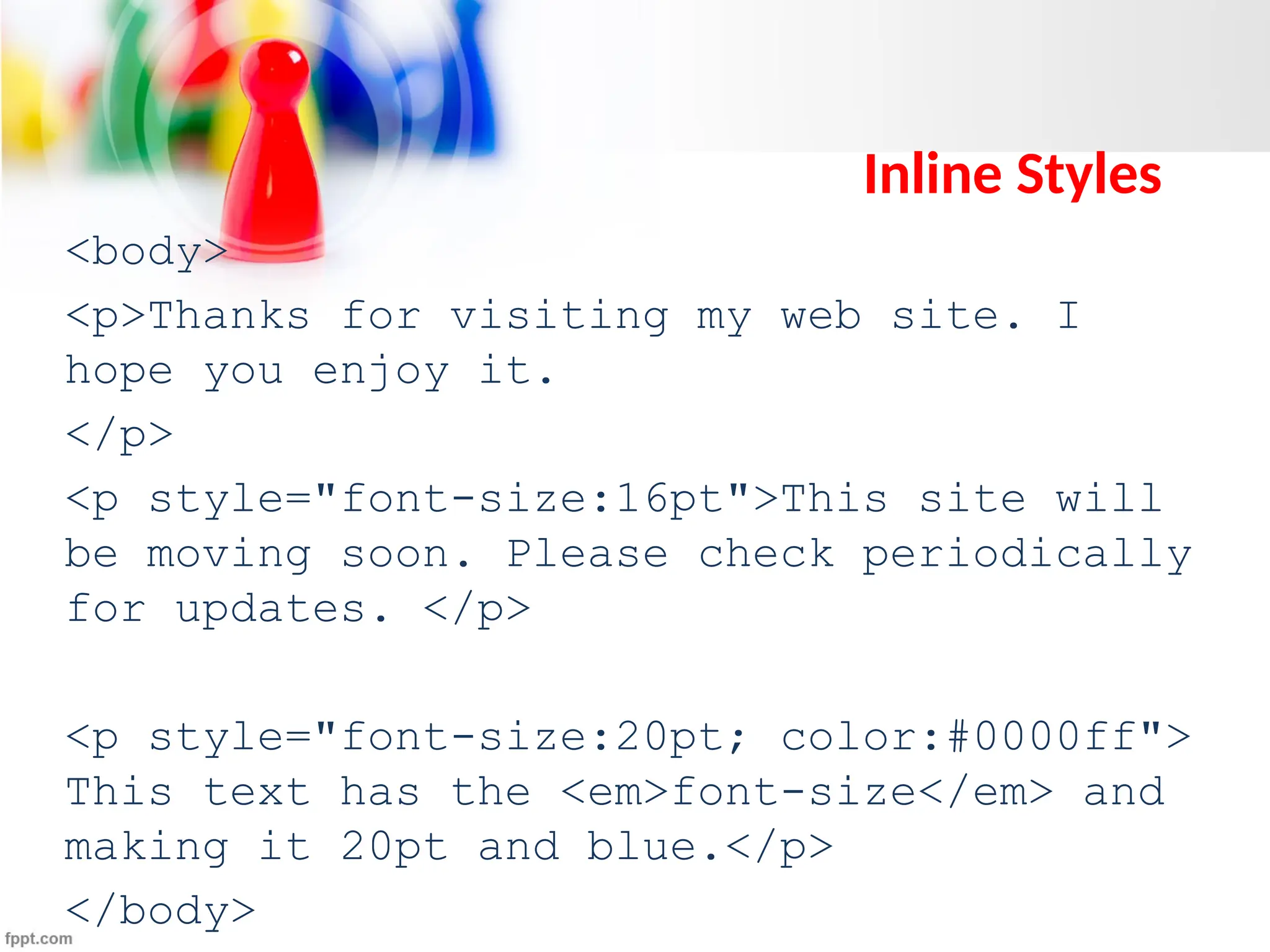 Inline Styles
<body>
<p>Thanks for visiting my web site. I
hope you enjoy it.
</p>
<p style="font-size:16pt">This site will
be moving soon. Please check periodically
for updates. </p>
<p style="font-size:20pt; color:#0000ff">
This text has the <em>font-size</em> and
making it 20pt and blue.</p>
</body>
 