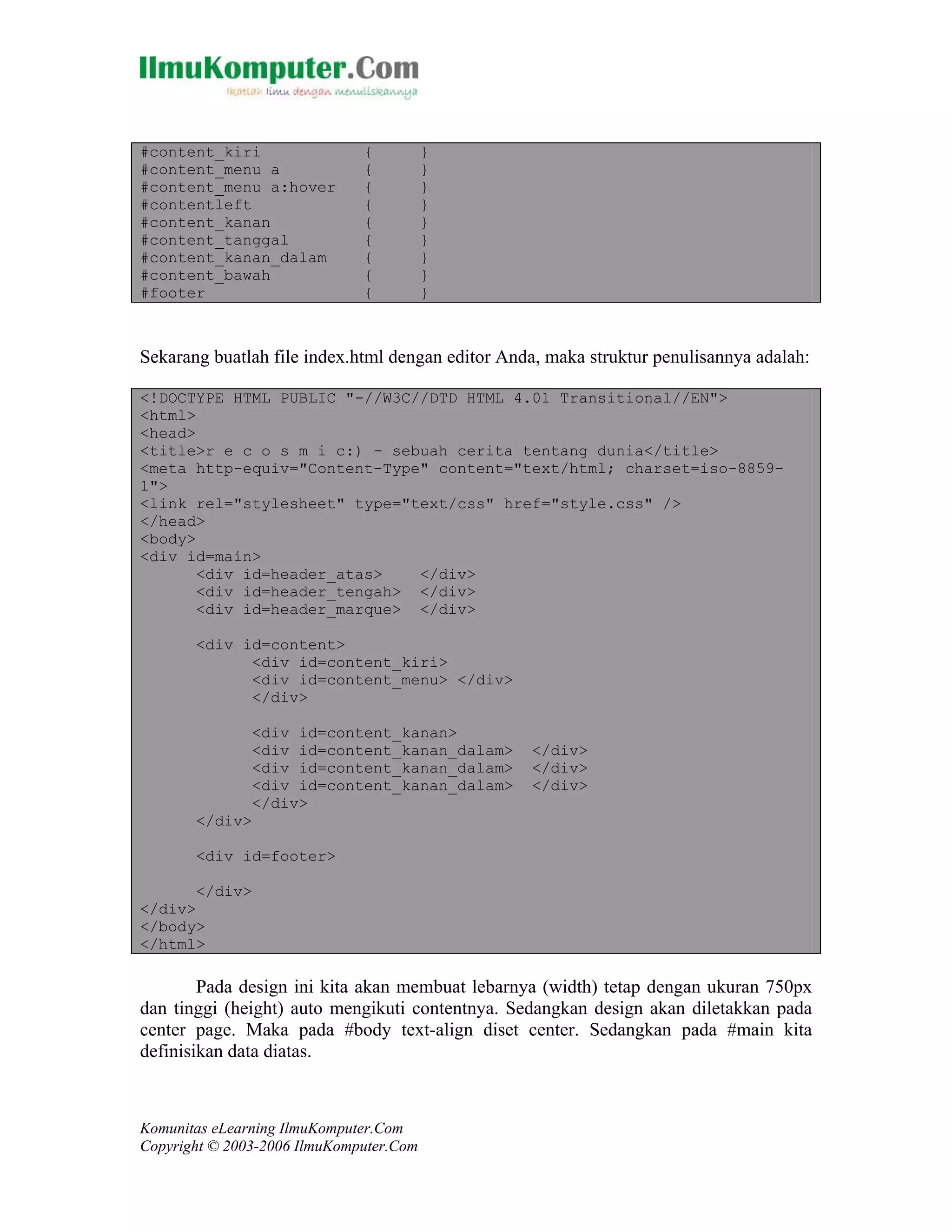 Komunitas eLearning IlmuKomputer.Com
Copyright © 2003-2006 IlmuKomputer.Com
#content_kiri { }
#content_menu a { }
#content_menu a:hover { }
#contentleft { }
#content_kanan { }
#content_tanggal { }
#content_kanan_dalam { }
#content_bawah { }
#footer { }
Sekarang buatlah file index.html dengan editor Anda, maka struktur penulisannya adalah:
<!DOCTYPE HTML PUBLIC "-//W3C//DTD HTML 4.01 Transitional//EN">
<html>
<head>
<title>r e c o s m i c:) - sebuah cerita tentang dunia</title>
<meta http-equiv="Content-Type" content="text/html; charset=iso-8859-
1">
<link rel="stylesheet" type="text/css" href="style.css" />
</head>
<body>
<div id=main>
<div id=header_atas> </div>
<div id=header_tengah> </div>
<div id=header_marque> </div>
<div id=content>
<div id=content_kiri>
<div id=content_menu> </div>
</div>
<div id=content_kanan>
<div id=content_kanan_dalam> </div>
<div id=content_kanan_dalam> </div>
<div id=content_kanan_dalam> </div>
</div>
</div>
<div id=footer>
</div>
</div>
</body>
</html>
Pada design ini kita akan membuat lebarnya (width) tetap dengan ukuran 750px
dan tinggi (height) auto mengikuti contentnya. Sedangkan design akan diletakkan pada
center page. Maka pada #body text-align diset center. Sedangkan pada #main kita
definisikan data diatas.
 