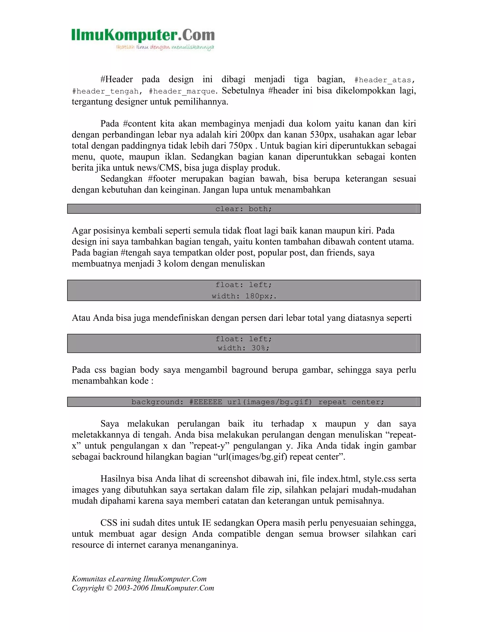 Komunitas eLearning IlmuKomputer.Com
Copyright © 2003-2006 IlmuKomputer.Com
#Header pada design ini dibagi menjadi tiga bagian, #header_atas,
#header_tengah, #header_marque. Sebetulnya #header ini bisa dikelompokkan lagi,
tergantung designer untuk pemilihannya.
Pada #content kita akan membaginya menjadi dua kolom yaitu kanan dan kiri
dengan perbandingan lebar nya adalah kiri 200px dan kanan 530px, usahakan agar lebar
total dengan paddingnya tidak lebih dari 750px . Untuk bagian kiri diperuntukkan sebagai
menu, quote, maupun iklan. Sedangkan bagian kanan diperuntukkan sebagai konten
berita jika untuk news/CMS, bisa juga display produk.
Sedangkan #footer merupakan bagian bawah, bisa berupa keterangan sesuai
dengan kebutuhan dan keinginan. Jangan lupa untuk menambahkan
clear: both;
Agar posisinya kembali seperti semula tidak float lagi baik kanan maupun kiri. Pada
design ini saya tambahkan bagian tengah, yaitu konten tambahan dibawah content utama.
Pada bagian #tengah saya tempatkan older post, popular post, dan friends, saya
membuatnya menjadi 3 kolom dengan menuliskan
float: left;
width: 180px;.
Atau Anda bisa juga mendefiniskan dengan persen dari lebar total yang diatasnya seperti
float: left;
width: 30%;
Pada css bagian body saya mengambil baground berupa gambar, sehingga saya perlu
menambahkan kode :
background: #EEEEEE url(images/bg.gif) repeat center;
Saya melakukan perulangan baik itu terhadap x maupun y dan saya
meletakkannya di tengah. Anda bisa melakukan perulangan dengan menuliskan “repeat-
x” untuk pengulangan x dan ”repeat-y” pengulangan y. Jika Anda tidak ingin gambar
sebagai backround hilangkan bagian “url(images/bg.gif) repeat center”.
Hasilnya bisa Anda lihat di screenshot dibawah ini, file index.html, style.css serta
images yang dibutuhkan saya sertakan dalam file zip, silahkan pelajari mudah-mudahan
mudah dipahami karena saya memberi catatan dan keterangan untuk pemisahnya.
CSS ini sudah dites untuk IE sedangkan Opera masih perlu penyesuaian sehingga,
untuk membuat agar design Anda compatible dengan semua browser silahkan cari
resource di internet caranya menanganinya.
 